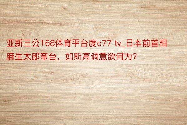 亚新三公168体育平台度c77 tv_日本前首相麻生太郎窜台，如斯高调意欲何为？