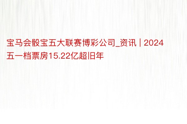 宝马会骰宝五大联赛博彩公司_资讯 | 2024五一档票房15.22亿超旧年
