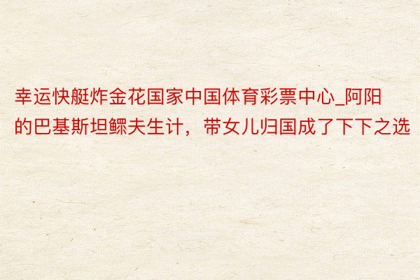 幸运快艇炸金花国家中国体育彩票中心_阿阳的巴基斯坦鳏夫生计，带女儿归国成了下下之选