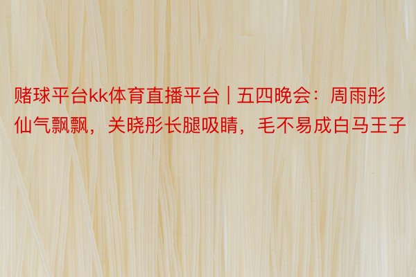 赌球平台kk体育直播平台 | 五四晚会：周雨彤仙气飘飘，关晓彤长腿吸睛，毛不易成白马王子