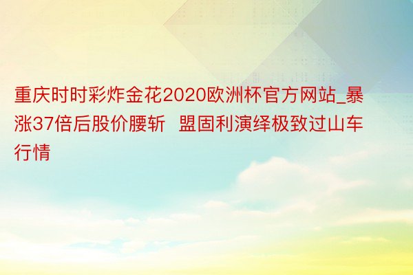 重庆时时彩炸金花2020欧洲杯官方网站_暴涨37倍后股价腰斩  盟固利演绎极致过山车行情