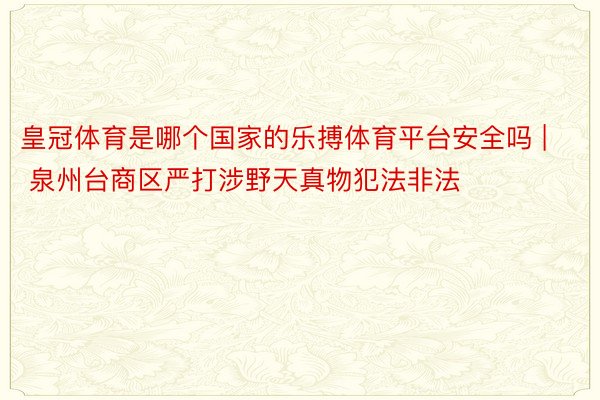 皇冠体育是哪个国家的乐搏体育平台安全吗 | 泉州台商区严打涉野天真物犯法非法