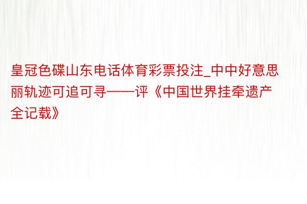 皇冠色碟山东电话体育彩票投注_中中好意思丽轨迹可追可寻——评《中国世界挂牵遗产全记载》