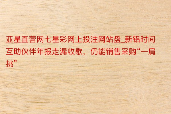 亚星直营网七星彩网上投注网站盘_新铝时间互助伙伴年报走漏收歇，仍能销售采购“一肩挑”