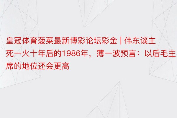 皇冠体育菠菜最新博彩论坛彩金 | 伟东谈主死一火十年后的1986年，薄一波预言：以后毛主席的地位还会更高