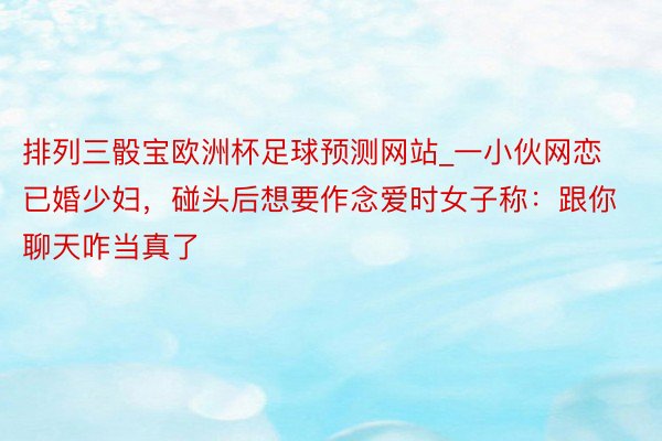 排列三骰宝欧洲杯足球预测网站_一小伙网恋已婚少妇，碰头后想要作念爱时女子称：跟你聊天咋当真了