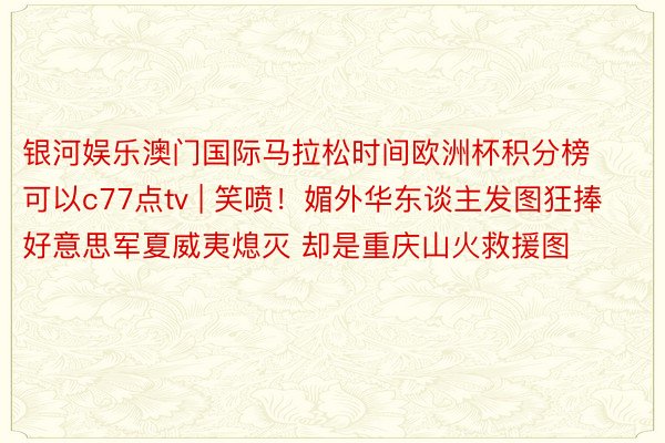 银河娱乐澳门国际马拉松时间欧洲杯积分榜可以c77点tv | 笑喷！媚外华东谈主发图狂捧好意思军夏威夷熄灭 却是重庆山火救援图
