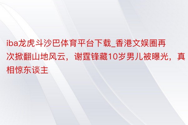 iba龙虎斗沙巴体育平台下载_香港文娱圈再次掀翻山地风云，谢霆锋藏10岁男儿被曝光，真相惊东谈主