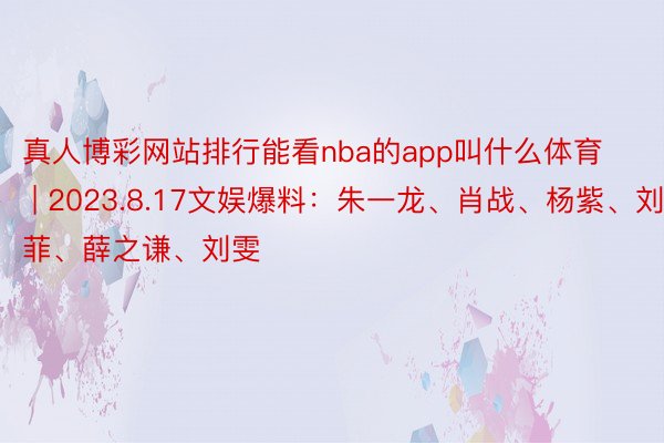 真人博彩网站排行能看nba的app叫什么体育 | 2023.8.17文娱爆料：朱一龙、肖战、杨紫、刘亦菲、薛之谦、刘雯