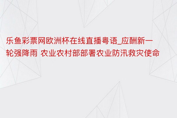 乐鱼彩票网欧洲杯在线直播粤语_应酬新一轮强降雨 农业农村部部署农业防汛救灾使命