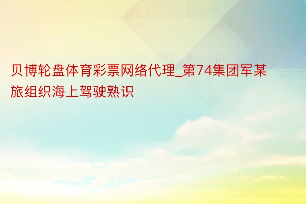 贝博轮盘体育彩票网络代理_第74集团军某旅组织海上驾驶熟识