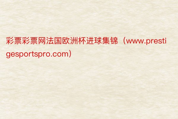 彩票彩票网法国欧洲杯进球集锦（www.prestigesportspro.com）