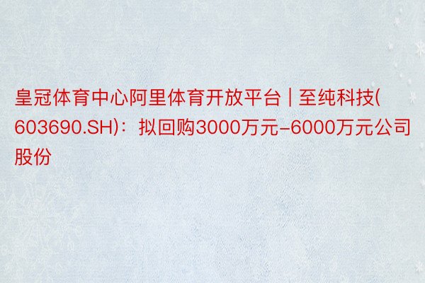 皇冠体育中心阿里体育开放平台 | 至纯科技(603690.SH)：拟回购3000万元-6000万元公司股份