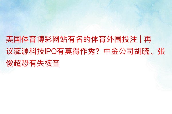 美国体育博彩网站有名的体育外围投注 | 再议蕊源科技IPO有莫得作秀？中金公司胡晓、张俊超恐有失核查