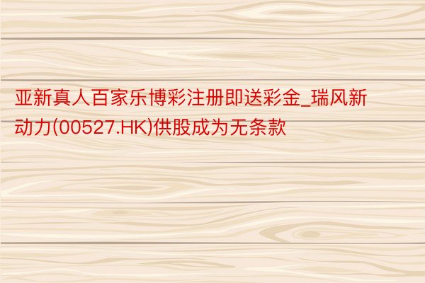 亚新真人百家乐博彩注册即送彩金_瑞风新动力(00527.HK)供股成为无条款