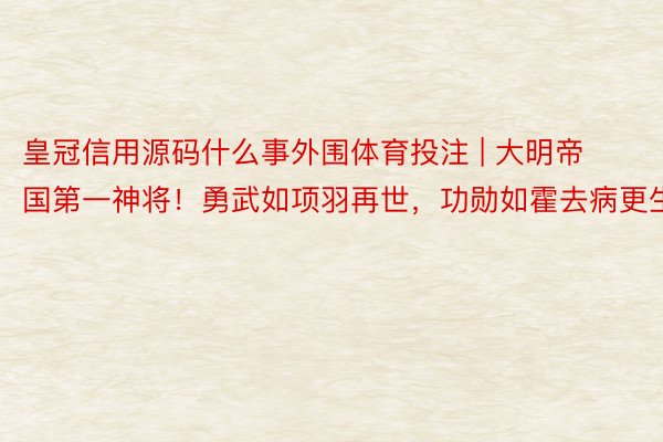 皇冠信用源码什么事外围体育投注 | 大明帝国第一神将！勇武如项羽再世，功勋如霍去病更生