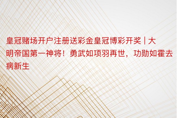 皇冠赌场开户注册送彩金皇冠博彩开奖 | 大明帝国第一神将！勇武如项羽再世，功勋如霍去病新生