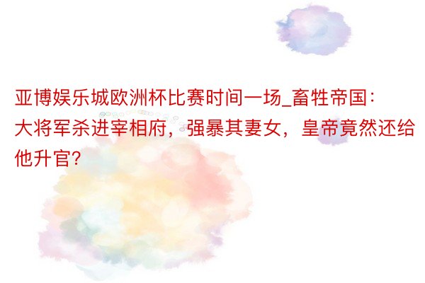 亚博娱乐城欧洲杯比赛时间一场_畜牲帝国：大将军杀进宰相府，强暴其妻女，皇帝竟然还给他升官？