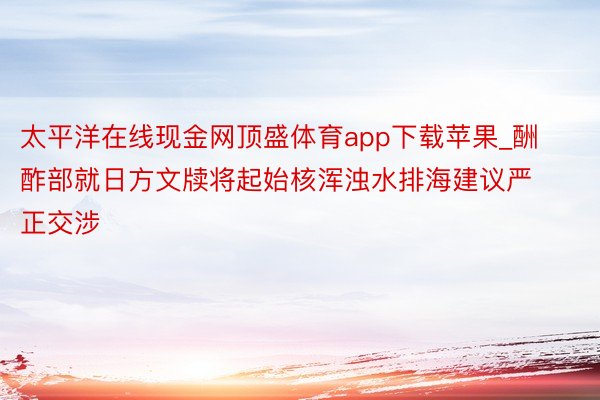 太平洋在线现金网顶盛体育app下载苹果_酬酢部就日方文牍将起始核浑浊水排海建议严正交涉
