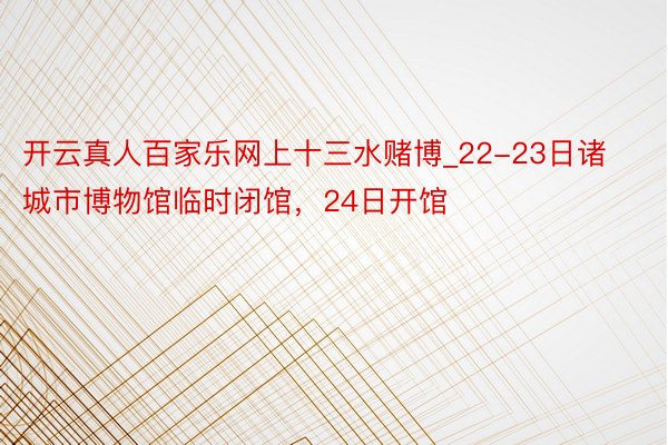 开云真人百家乐网上十三水赌博_22-23日诸城市博物馆临时闭馆，24日开馆