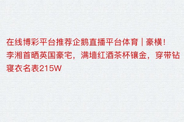 在线博彩平台推荐企鹅直播平台体育 | 豪横！李湘首晒英国豪宅，满墙红酒茶杯镶金，穿带钻寝衣名表215W