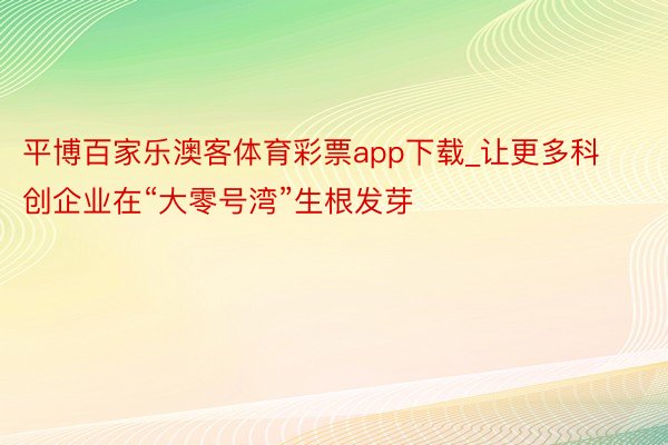 平博百家乐澳客体育彩票app下载_让更多科创企业在“大零号湾”生根发芽