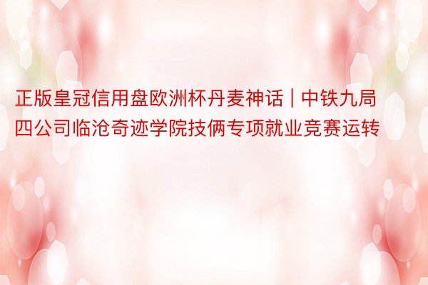 正版皇冠信用盘欧洲杯丹麦神话 | 中铁九局四公司临沧奇迹学院技俩专项就业竞赛运转