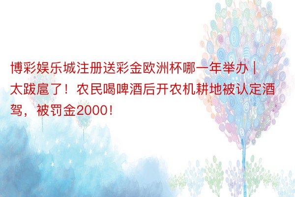 博彩娱乐城注册送彩金欧洲杯哪一年举办 | 太跋扈了！农民喝啤酒后开农机耕地被认定酒驾，被罚金2000！