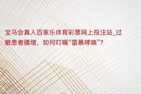 宝马会真人百家乐体育彩票网上投注站_过敏患者骤增，如何叮嘱“雷暴哮喘”？