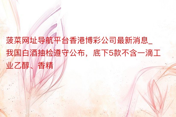 菠菜网址导航平台香港博彩公司最新消息_我国白酒抽检遵守公布，底下5款不含一滴工业乙醇、香精