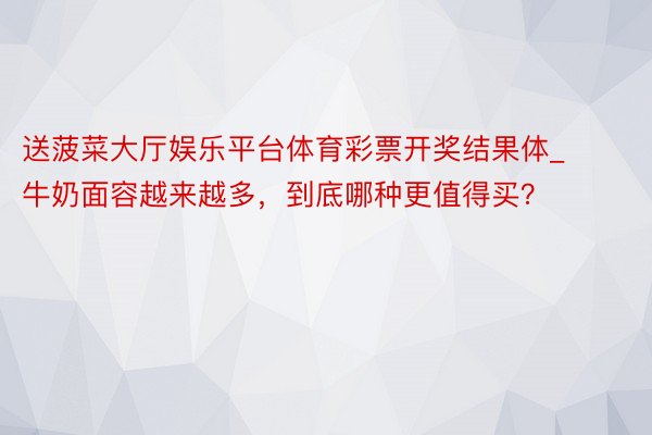 送菠菜大厅娱乐平台体育彩票开奖结果体_牛奶面容越来越多，到底哪种更值得买？