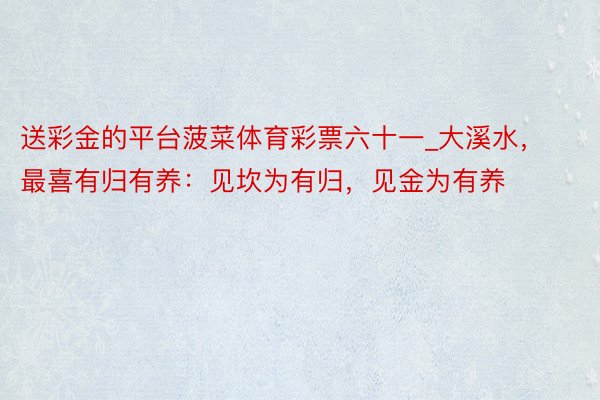 送彩金的平台菠菜体育彩票六十一_大溪水，最喜有归有养：见坎为有归，见金为有养