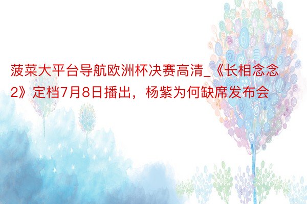 菠菜大平台导航欧洲杯决赛高清_《长相念念2》定档7月8日播出，杨紫为何缺席发布会