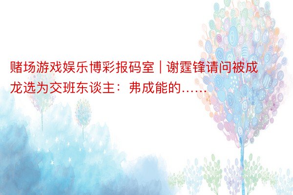 赌场游戏娱乐博彩报码室 | 谢霆锋请问被成龙选为交班东谈主：弗成能的……