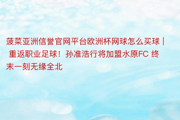 菠菜亚洲信誉官网平台欧洲杯网球怎么买球 | 重返职业足球！孙准浩行将加盟水原FC 终末一刻无缘全北