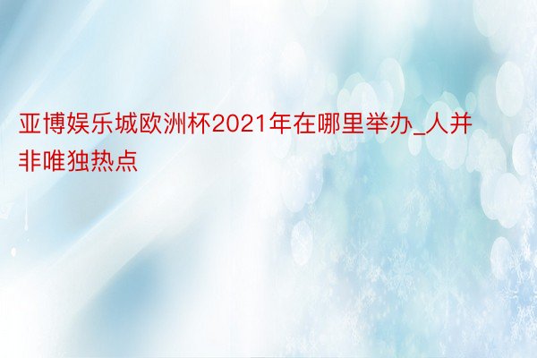 亚博娱乐城欧洲杯2021年在哪里举办_人并非唯独热点