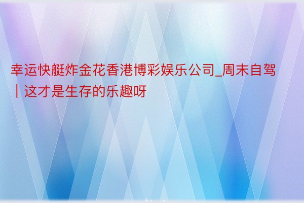 幸运快艇炸金花香港博彩娱乐公司_周末自驾｜这才是生存的乐趣呀