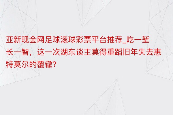 亚新现金网足球滚球彩票平台推荐_吃一堑长一智，这一次湖东谈主莫得重蹈旧年失去惠特莫尔的覆辙？