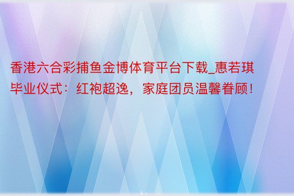 香港六合彩捕鱼金博体育平台下载_惠若琪毕业仪式：红袍超逸，家庭团员温馨眷顾！