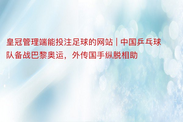 皇冠管理端能投注足球的网站 | 中国乒乓球队备战巴黎奥运，外传国手纵脱相助