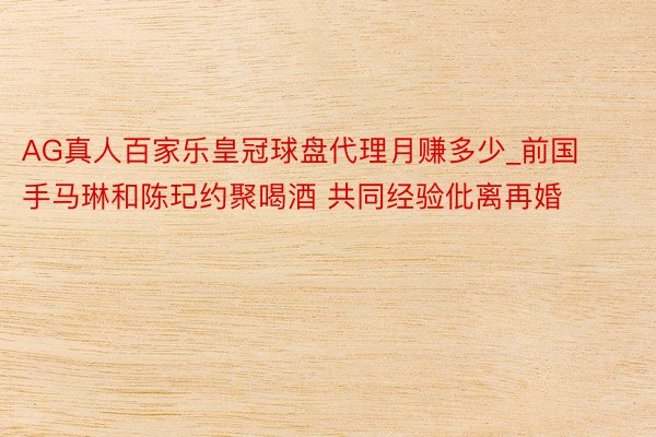 AG真人百家乐皇冠球盘代理月赚多少_前国手马琳和陈玘约聚喝酒 共同经验仳离再婚