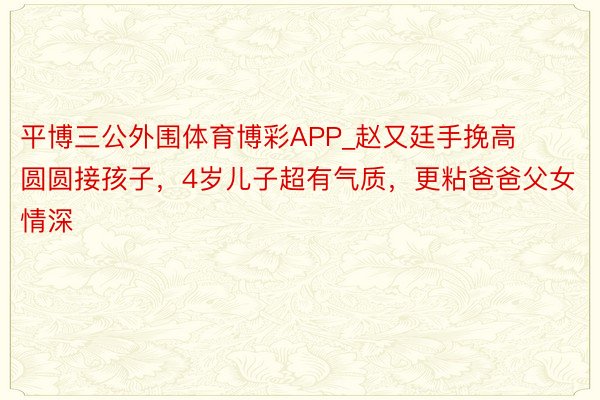 平博三公外围体育博彩APP_赵又廷手挽高圆圆接孩子，4岁儿子超有气质，更粘爸爸父女情深