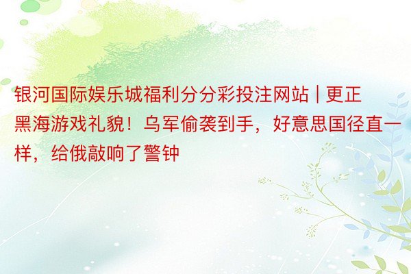 银河国际娱乐城福利分分彩投注网站 | 更正黑海游戏礼貌！乌军偷袭到手，好意思国径直一样，给俄敲响了警钟