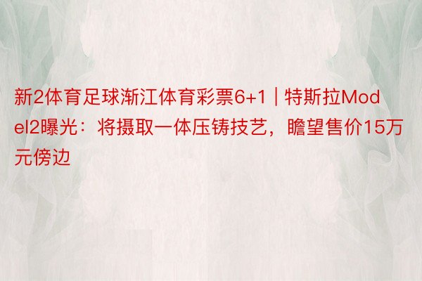 新2体育足球渐江体育彩票6+1 | 特斯拉Model2曝光：将摄取一体压铸技艺，瞻望售价15万元傍边