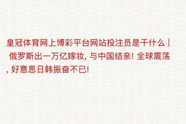 皇冠体育网上博彩平台网站投注员是干什么 | 俄罗斯出一万亿嫁妆, 与中国结亲! 全球震荡, 好意思日韩振奋不已!