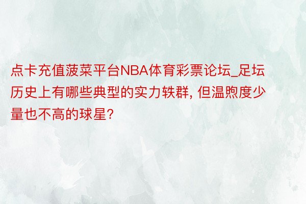点卡充值菠菜平台NBA体育彩票论坛_足坛历史上有哪些典型的实力轶群, 但温煦度少量也不高的球星?