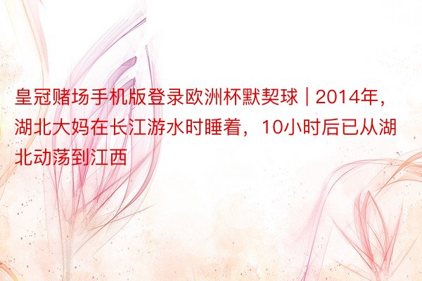 皇冠赌场手机版登录欧洲杯默契球 | 2014年，湖北大妈在长江游水时睡着，10小时后已从湖北动荡到江西