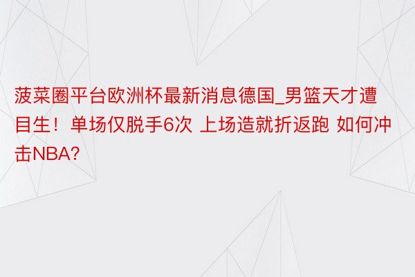 菠菜圈平台欧洲杯最新消息德国_男篮天才遭目生！单场仅脱手6次 上场造就折返跑 如何冲击NBA？
