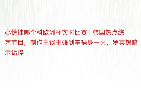 心慌挂哪个科欧洲杯实时比赛 | 韩国热点综艺节目，制作主谈主碰到车祸身一火，罗英锡暗示诟谇
