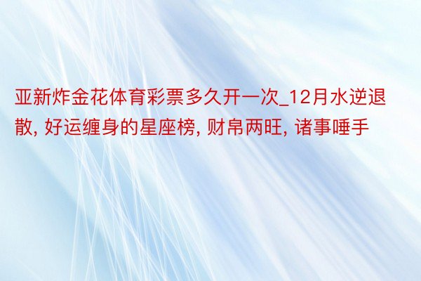 亚新炸金花体育彩票多久开一次_12月水逆退散, 好运缠身的星座榜, 财帛两旺, 诸事唾手